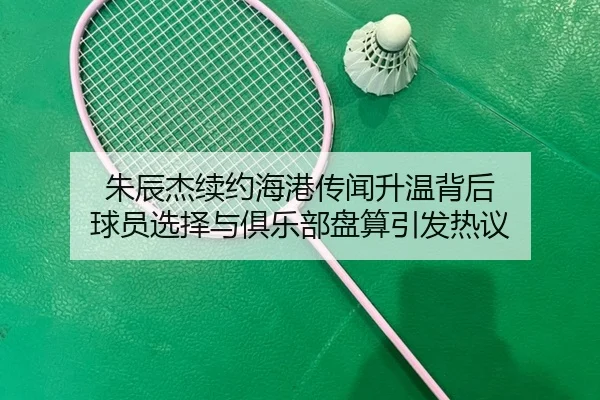 朱辰杰续约海港传闻升温背后 球员选择与俱乐部盘算引发热议 | Kaiyuan Qipai