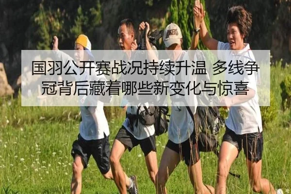 国羽公开赛战况持续升温 多线争冠背后藏着哪些新变化与惊喜 | Kaiyuan Qipai