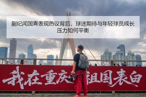 蒯纪闻国青表现热议背后，球迷期待与年轻球员成长压力如何平衡 | Kaiyuan Qipai